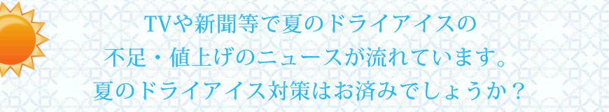 TVや新聞等で夏のドライアイスの不足・値上げのニュースが流れています。夏のドライアイス対策はお済みでしょうか？